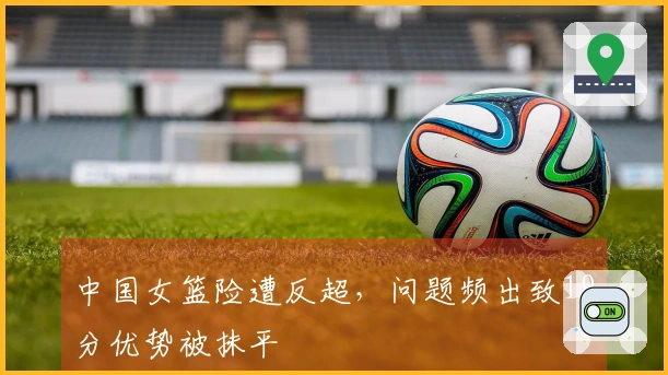 中国女篮险遭反超，问题频出致19分优势被抹平