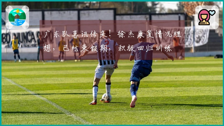 广东队喜讯传来！徐杰康复情况理想，已结束假期，积极回归训练