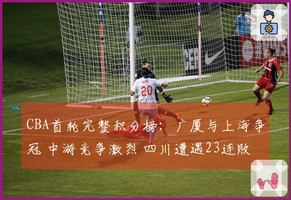 CBA首轮完整积分榜：广厦与上海争冠 中游竞争激烈 四川遭遇23连败