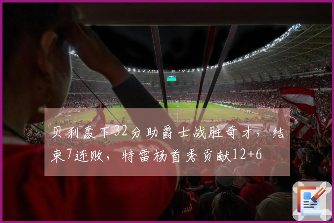 贝利轰下32分助爵士战胜奇才，结束7连败，特雷杨首秀贡献12+6