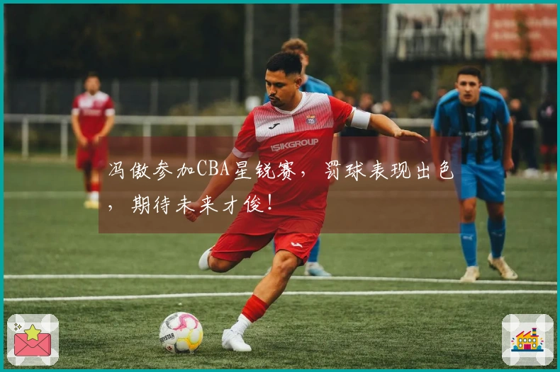 冯傲参加CBA星锐赛，罚球表现出色，期待未来才俊！