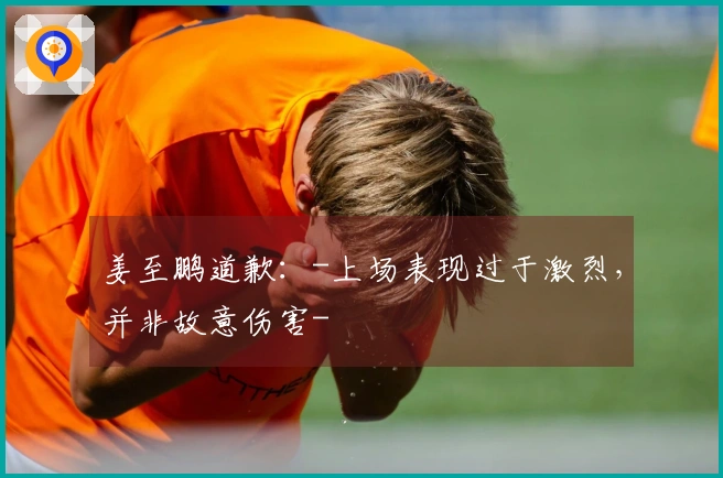 姜至鹏道歉：-上场表现过于激烈，并非故意伤害-