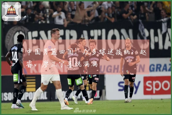 中国男篮回国！众多球迷接机，赵睿、廖三宁喜悦满满