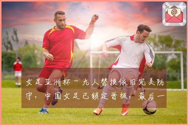 女足亚洲杯 - 九人替换依旧完美防守，中国女足已锁定晋级，最后一轮对抗朝鲜
