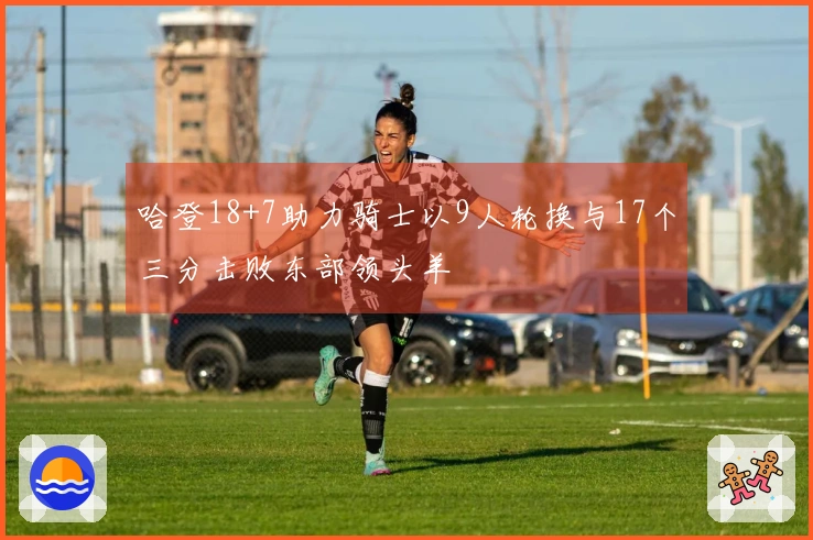 哈登18+7助力骑士以9人轮换与17个三分击败东部领头羊