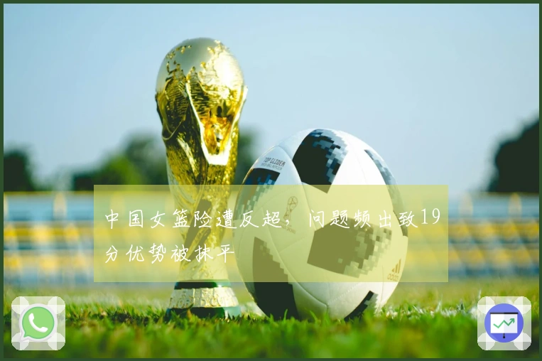 中国女篮险遭反超，问题频出致19分优势被抹平