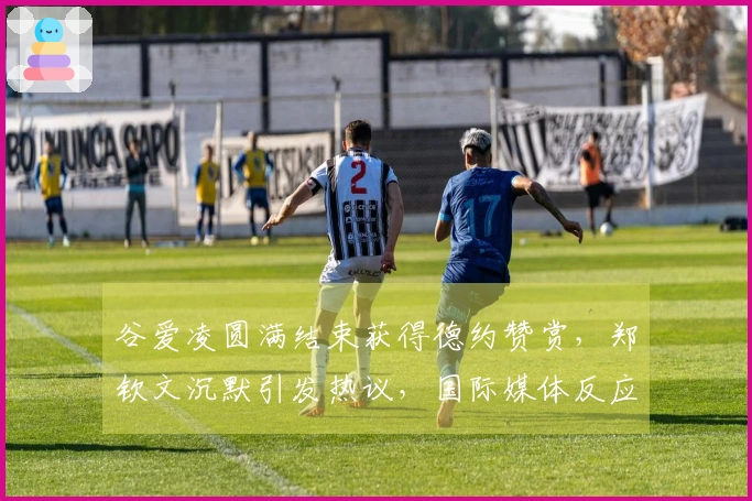 谷爱凌圆满结束获得德约赞赏，郑钦文沉默引发热议，国际媒体反应强烈