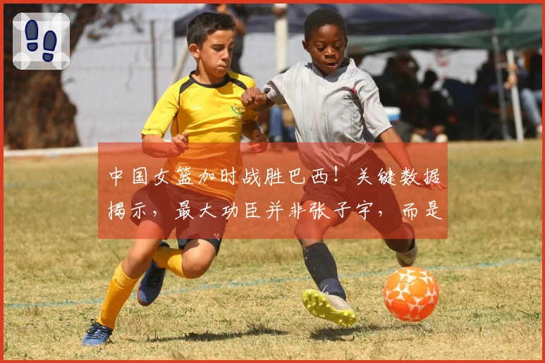 中国女篮加时战胜巴西！关键数据揭示，最大功臣并非张子宇，而是她