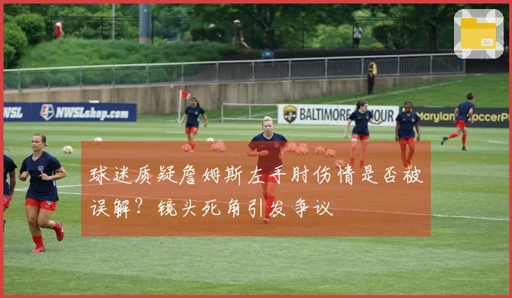 球迷质疑詹姆斯左手肘伤情是否被误解？镜头死角引发争议