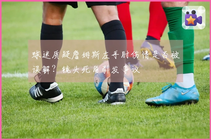 球迷质疑詹姆斯左手肘伤情是否被误解？镜头死角引发争议