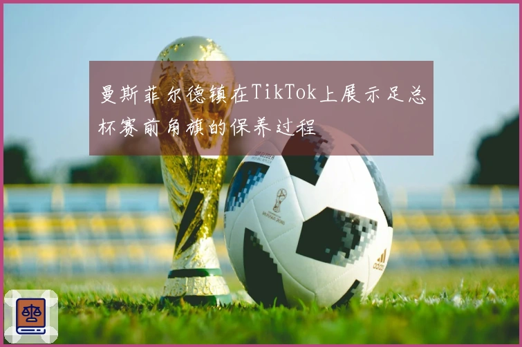 曼斯菲尔德镇在TikTok上展示足总杯赛前角旗的保养过程