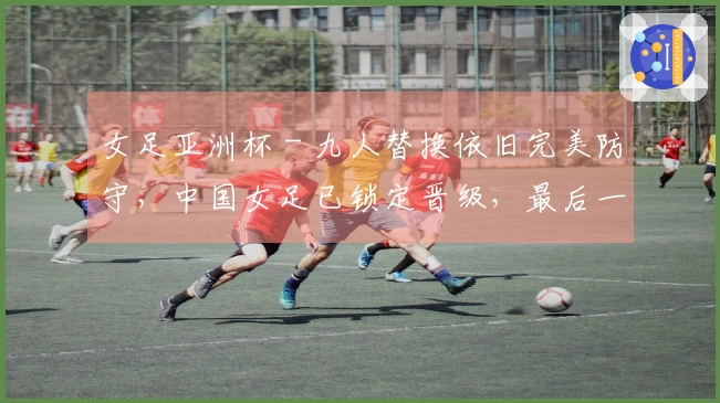 女足亚洲杯 - 九人替换依旧完美防守，中国女足已锁定晋级，最后一轮对抗朝鲜