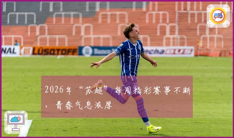 2026年“苏超”每周精彩赛事不断，青春气息浓厚