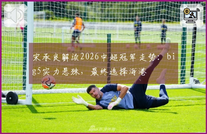 宋承良解读2026中超冠军走势：big5实力悬殊，最终选择海港